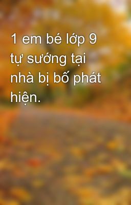 1 em bé lớp 9 tự sướng tại nhà bị bố phát hiện.