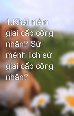 1.Khái niệm giai cấp công nhân? Sứ mệnh lịch sử giai cấp công nhân?