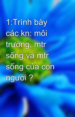 1:Trình bày các kn: môi trường, mtr sống và mtr sống của con người ?