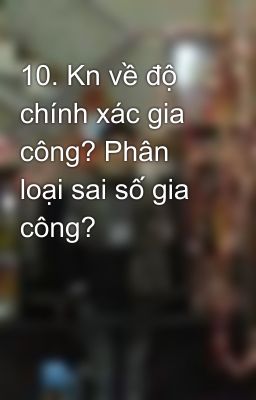 10. Kn về độ chính xác gia công? Phân loại sai số gia công?