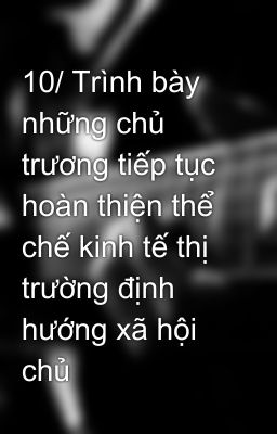 10/ Trình bày những chủ trương tiếp tục hoàn thiện thể chế kinh tế thị trường định hướng xã hội chủ