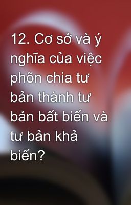 12. Cơ sở và ý nghĩa của việc phõn chia tư bản thành tư bản bất biến và tư bản khả biến?