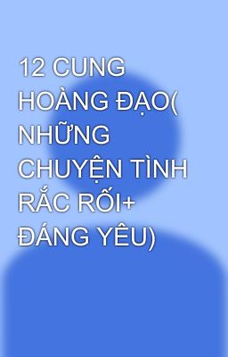 12 CUNG HOÀNG ĐẠO( NHỮNG CHUYỆN TÌNH RẮC RỐI+ ĐÁNG YÊU)