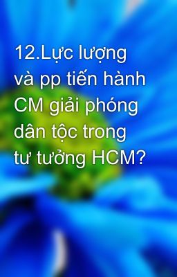 12.Lực lượng và pp tiến hành CM giải phóng dân tộc trong tư tưởng HCM?