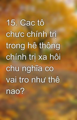 15. Cac tô chưc chính trị trong hê thông chính trị xa hôi chu nghĩa co vai tro như thê nao?