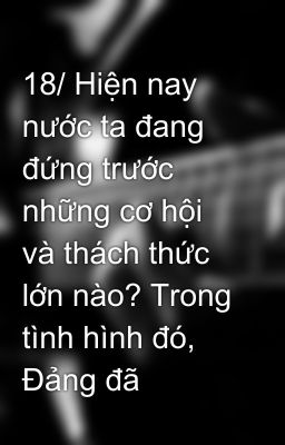 18/ Hiện nay nước ta đang đứng trước những cơ hội và thách thức lớn nào? Trong tình hình đó, Đảng đã