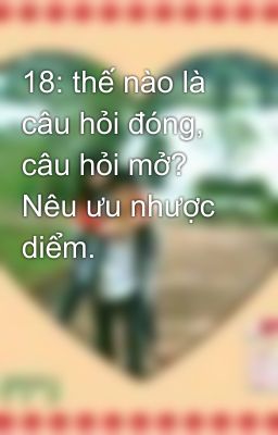 18: thế nào là câu hỏi đóng, câu hỏi mở? Nêu ưu nhược diểm.