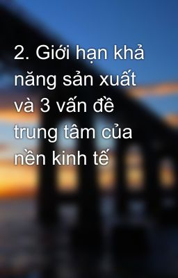 2. Giới hạn khả năng sản xuất và 3 vấn đề trung tâm của nền kinh tế