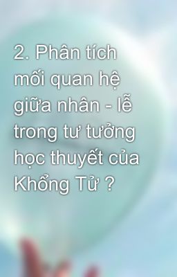 2. Phân tích mối quan hệ giữa nhân - lễ trong tư tưởng học thuyết của Khổng Tử ?