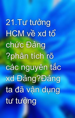 21.Tư tưởng HCM về xd tổ chức Đảng ?phân tích rõ các nguyên tắc xd Đảng?Đảng ta đã vận dụng tư tưởng