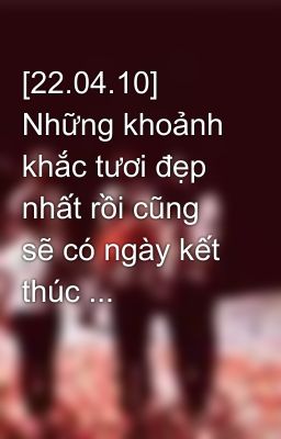 [22.04.10] Những khoảnh khắc tươi đẹp nhất rồi cũng sẽ có ngày kết thúc ...