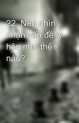 22. Nên nhìn nhận vấn đề ly hôn như thế nào?