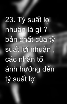 23. Tỷ suất lợi nhuận là gì ? bản chất của tỷ suất lợi nhuận , các nhân tố ảnh hưởng đến tỷ suất lợ