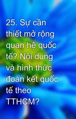 25. Sự cần thiết mở rộng quan hệ quốc tế? Nội dung và hình thức đoàn kết quốc tế theo TTHCM?