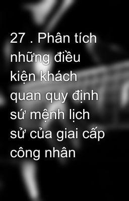 27 . Phân tích những điều kiện khách quan quy định sứ mệnh lịch sử của giai cấp công nhân