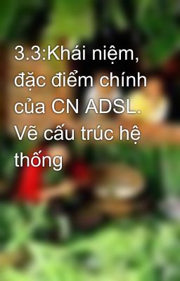 3.3:Khái niệm, đặc điểm chính của CN ADSL. Vẽ cấu trúc hệ thống