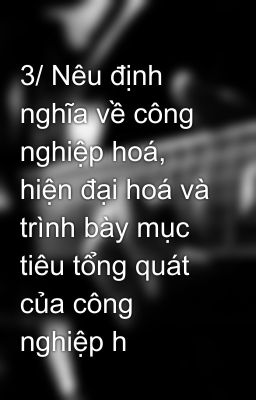 3/ Nêu định nghĩa về công nghiệp hoá, hiện đại hoá và trình bày mục tiêu tổng quát của công nghiệp h