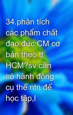 34.phân tích các phẩm chất đạo đức CM cơ bản theo tt HCM?sv cần có hành động cụ thể ntn để học tập,l