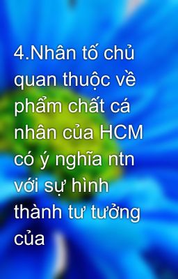 4.Nhân tố chủ quan thuộc về phẩm chất cá nhân của HCM có ý nghĩa ntn với sự hình thành tư tưởng của