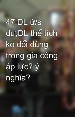 47.ĐL ứ/s dư,ĐL thể tích ko đổi dùng trong gia công áp lực? ý nghĩa?