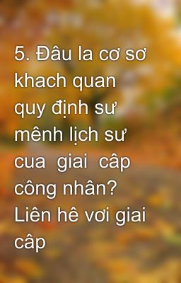 5. Đâu la cơ sơ khach quan quy định sư mênh lịch sư cua  giai  câp công nhân? Liên hê vơi giai câp