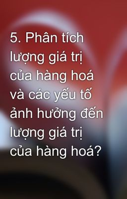 5. Phân tích lượng giá trị của hàng hoá và các yếu tố ảnh hưởng đến lượng giá trị của hàng hoá?