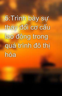 5:Trình bày sự thay đổi cơ cấu lao động trong quá trình đô thị hóa