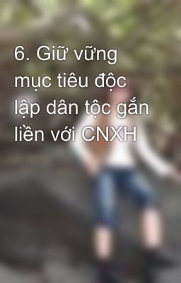 6. Giữ vững mục tiêu độc lập dân tộc gắn liền với CNXH