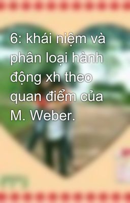 6: khái niệm và phân loại hành động xh theo quan điểm của M. Weber.