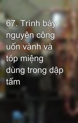 67. Trình bày nguyên công uốn vành và tóp miệng dùng trong dập tấm