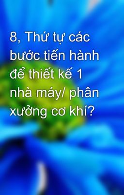 8, Thứ tự các bước tiến hành để thiết kế 1 nhà máy/ phân xưởng cơ khí?