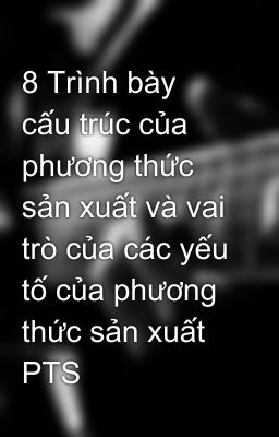 8 Trình bày cấu trúc của phương thức sản xuất và vai trò của các yếu tố của phương thức sản xuất PTS