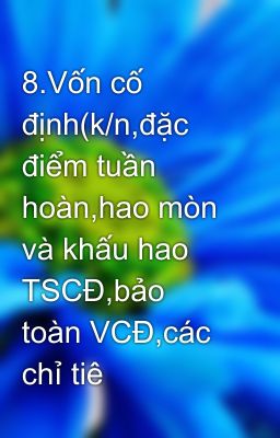 8.Vốn cố định(k/n,đặc điểm tuần hoàn,hao mòn và khấu hao TSCĐ,bảo toàn VCĐ,các chỉ tiê