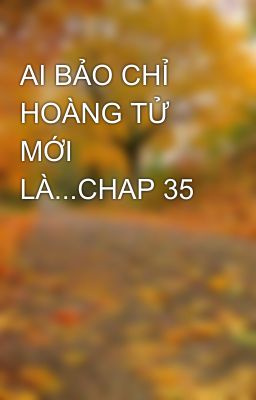 AI BẢO CHỈ HOÀNG TỬ MỚI LÀ...CHAP 35