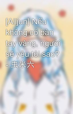 [Alljun] Nếu không có bàn tay vàng, người sẽ yêu tôi sao? - 虫米六