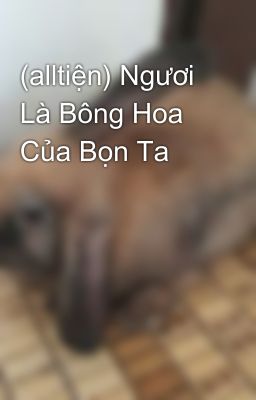 (alltiện) Ngươi Là Bông Hoa Của Bọn Ta