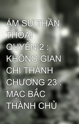 ÁM SƯ THẦN THOẠI  QUYỂN 2 : KHÔNG GIAN CHI THÀNH  CHƯƠNG 23 : MẠC BẮC THÀNH CHỦ