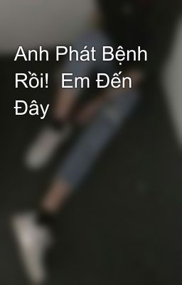 Anh Phát Bệnh Rồi!  Em Đến Đây