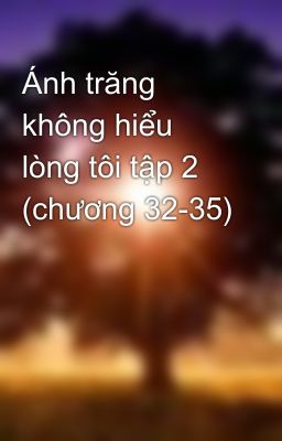 Ánh trăng không hiểu lòng tôi tập 2 (chương 32-35)