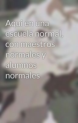 Aqui en una escuela normal, con maestros normales y alumnos normales