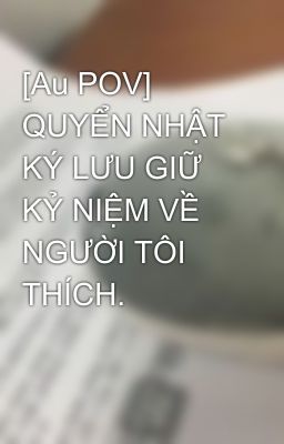 [Au POV] QUYỂN NHẬT KÝ LƯU GIỮ KỶ NIỆM VỀ NGƯỜI TÔI THÍCH.