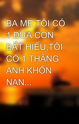 BA MẸ TÔI CÓ 1 ĐỨA CON BẤT HIẾU,TÔI CÓ 1 THẰNG ANH KHỐN NẠN...