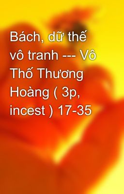 Bách, dữ thế vô tranh --- Vô Thố Thương Hoàng ( 3p, incest ) 17-35