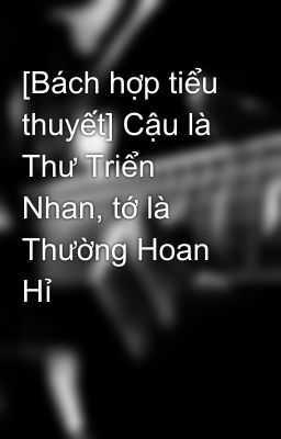 [Bách hợp tiểu thuyết] Cậu là Thư Triển Nhan, tớ là Thường Hoan Hỉ