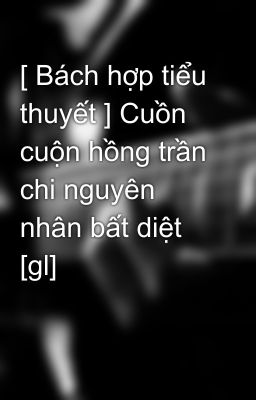 [ Bách hợp tiểu thuyết ] Cuồn cuộn hồng trần chi nguyên nhân bất diệt  [gl]