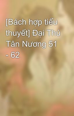 [Bách hợp tiểu thuyết] Đại Thú Tân Nương 51 - 62