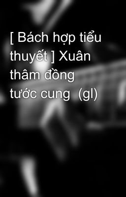 [ Bách hợp tiểu thuyết ] Xuân thâm đồng tước cung  (gl)