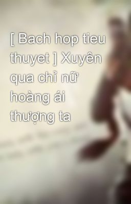 [ Bach hop tieu thuyet ] Xuyên qua chỉ nữ hoàng ái thượng ta