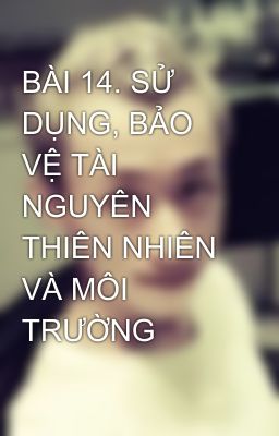 BÀI 14. SỬ DỤNG, BẢO VỆ TÀI NGUYÊN THIÊN NHIÊN VÀ MÔI TRƯỜNG