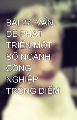 BÀI 27. VẤN ĐỀ PHÁT TRIỂN MỘT SỐ NGÀNH CÔNG NGHIỆP TRỌNG ĐIỂM